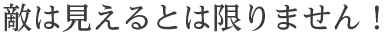 敵は見えるとは限りません！