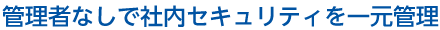 管理者なしで社内セキュリティを一元管理
